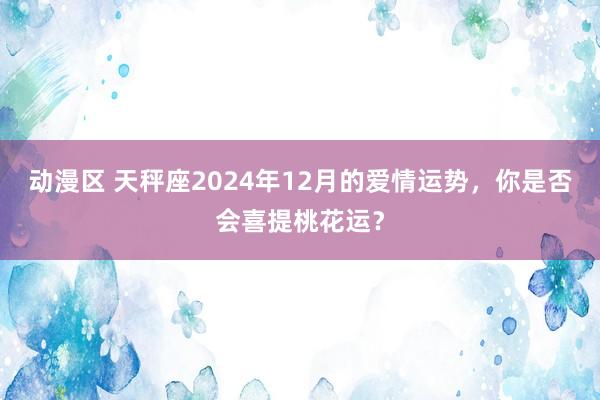 动漫区 天秤座2024年12月的爱情运势,你是否会喜提桃花运?