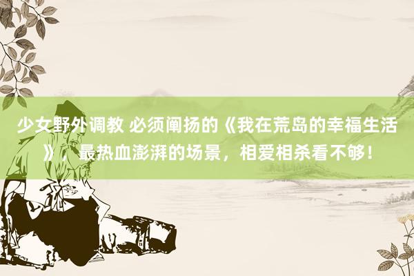 少女野外调教 必须阐扬的《我在荒岛的幸福生活》，最热血澎湃的场景，相爱相杀看不够！