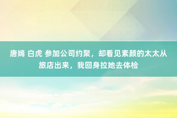 唐嫣 白虎 参加公司约聚，却看见素颜的太太从旅店出来，我回身拉她去体检