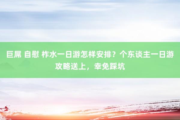 巨屌 自慰 柞水一日游怎样安排?个东谈主一日游攻略送上,幸免踩坑