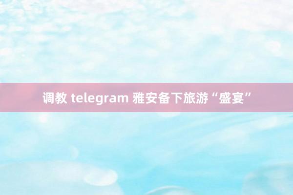 调教 telegram 雅安备下旅游“盛宴”