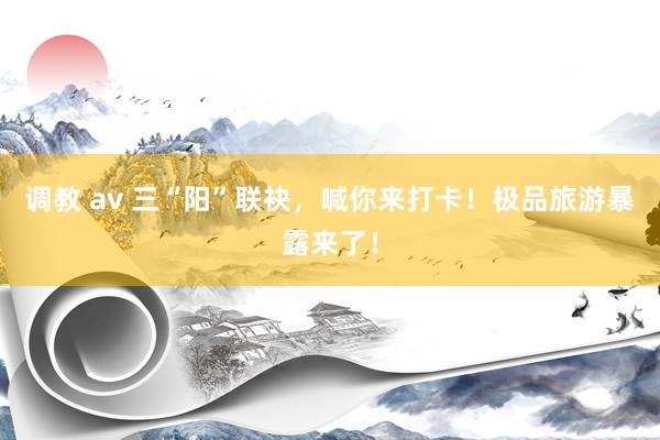 调教 av 三“阳”联袂,喊你来打卡!极品旅游暴露来了!