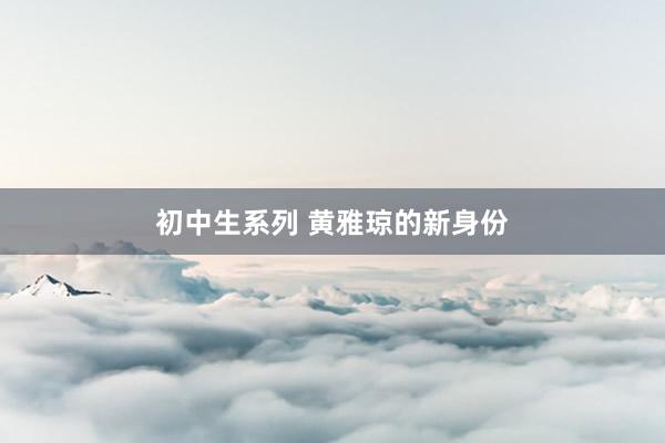 初中生系列 黄雅琼的新身份