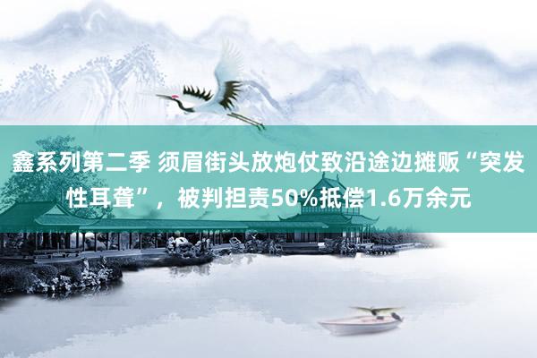 鑫系列第二季 须眉街头放炮仗致沿途边摊贩“突发性耳聋”，被判担责50%抵偿1.6万余元