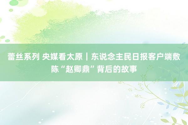 蕾丝系列 央媒看太原|东说念主民日报客户端敷陈“赵卿鼎”背后的故事