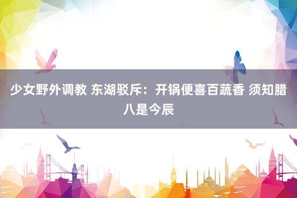 少女野外调教 东湖驳斥：开锅便喜百蔬香 须知腊八是今辰