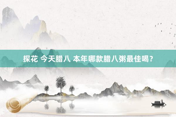 探花 今天腊八 本年哪款腊八粥最佳喝?