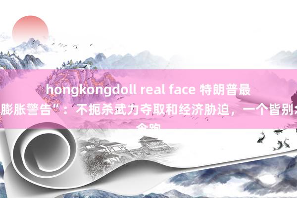 hongkongdoll real face 特朗普最狠辣“膨胀警告”:不扼杀武力夺取和经济胁迫,一个皆别念念跑