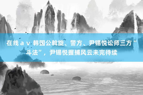 在线av 韩国公斡旋、警方、尹锡悦讼师三方“斗法”,尹锡悦握捕风云未完待续