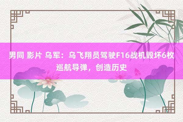 男同 影片 乌军:乌飞翔员驾驶F16战机毁坏6枚巡航导弹,创造历史