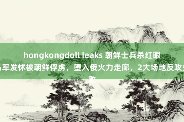 hongkongdoll leaks 朝鲜士兵杀红眼，乌军发怵被朝鲜俘虏，堕入俄火力走廊，2大场地反攻失败