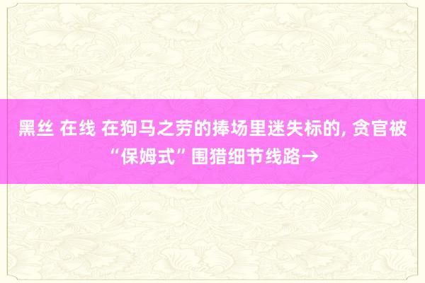 黑丝 在线 在狗马之劳的捧场里迷失标的, 贪官被“保姆式”围猎细节线路→