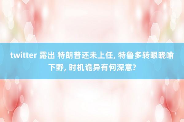 twitter 露出 特朗普还未上任， 特鲁多转眼晓喻下野， 时机诡异有何深意?