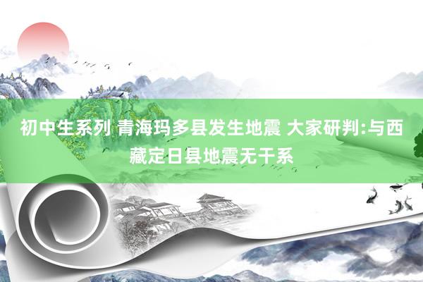 初中生系列 青海玛多县发生地震 大家研判:与西藏定日县地震无干系