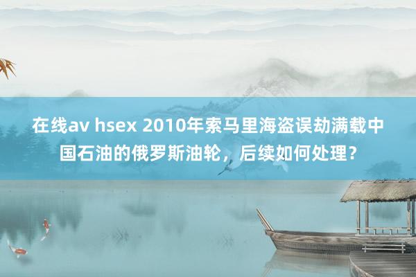 在线av hsex 2010年索马里海盗误劫满载中国石油的俄罗斯油轮，后续如何处理？