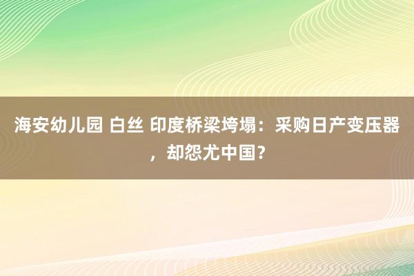 海安幼儿园 白丝 印度桥梁垮塌:采购日产变压器,却怨尤中国?
