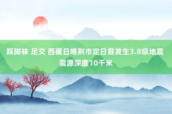 踩脚袜 足交 西藏日喀则市定日县发生3.8级地震 震源深度10千米