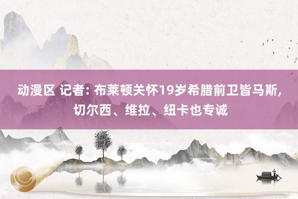 动漫区 记者: 布莱顿关怀19岁希腊前卫皆马斯, 切尔西、维拉、纽卡也专诚