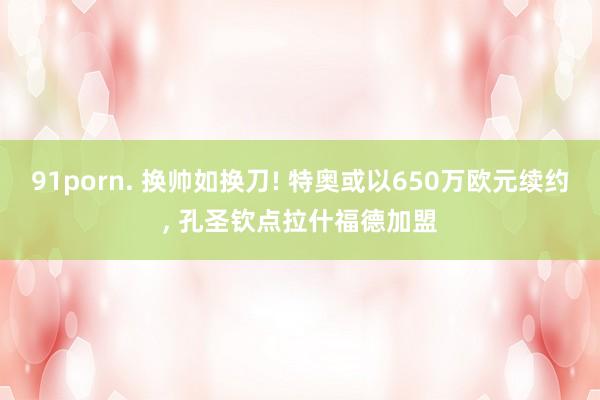 91porn. 换帅如换刀! 特奥或以650万欧元续约， 孔圣钦点拉什福德加盟