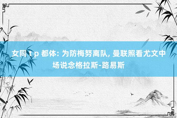 女同 t p 都体: 为防梅努离队, 曼联照看尤文中场说念格拉斯-路易斯