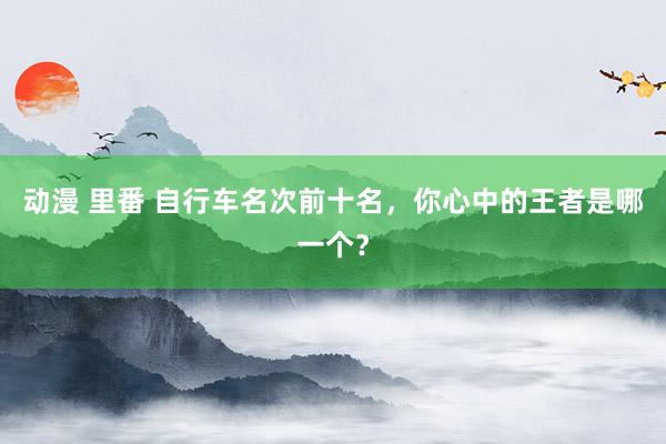 动漫 里番 自行车名次前十名，你心中的王者是哪一个？