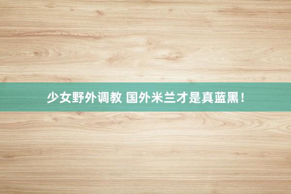 少女野外调教 国外米兰才是真蓝黑!