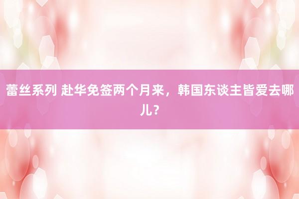 蕾丝系列 赴华免签两个月来,韩国东谈主皆爱去哪儿?