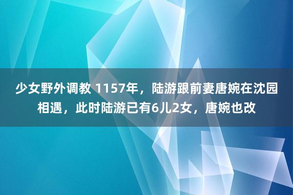 少女野外调教 1157年,陆游跟前妻唐婉在沈园相遇,此时陆游已有6儿2女,唐婉也改
