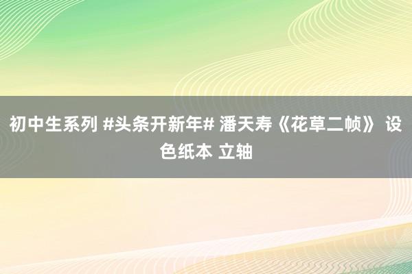 初中生系列 #头条开新年# 潘天寿《花草二帧》 设色纸本 立轴