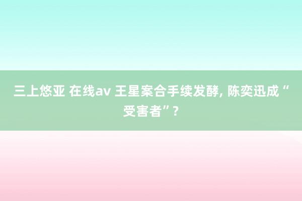 三上悠亚 在线av 王星案合手续发酵, 陈奕迅成“受害者”?