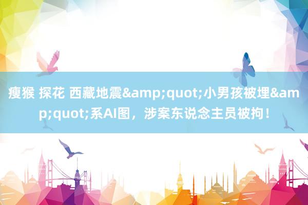 瘦猴 探花 西藏地震"小男孩被埋"系AI图,涉案东说念主员被拘!
