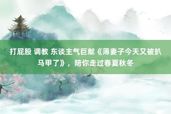 打屁股 调教 东谈主气巨献《薄妻子今天又被扒马甲了》,陪你走过春夏秋冬
