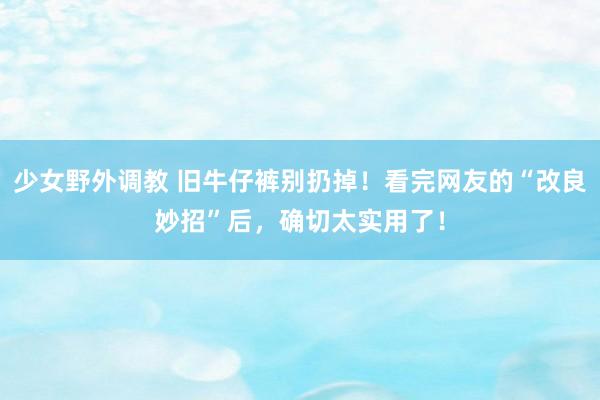 少女野外调教 旧牛仔裤别扔掉!看完网友的“改良妙招”后,确切太实用了!
