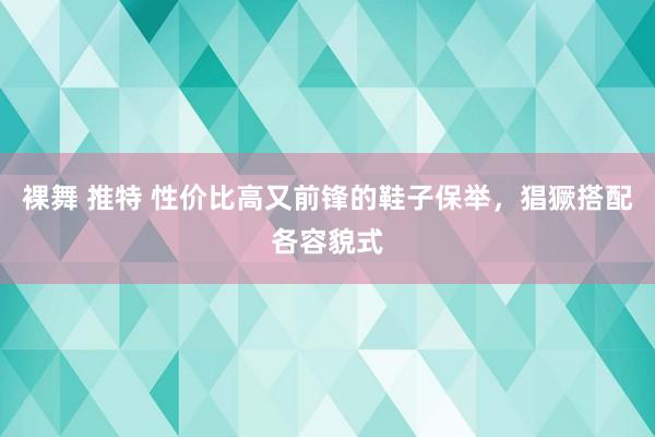 裸舞 推特 性价比高又前锋的鞋子保举,猖獗搭配各容貌式