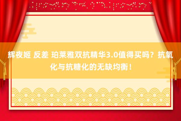 辉夜姬 反差 珀莱雅双抗精华3.0值得买吗?抗氧化与抗糖化的无缺均衡!