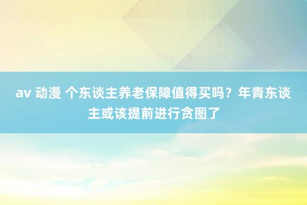 av 动漫 个东谈主养老保障值得买吗?年青东谈主或该提前进行贪图了