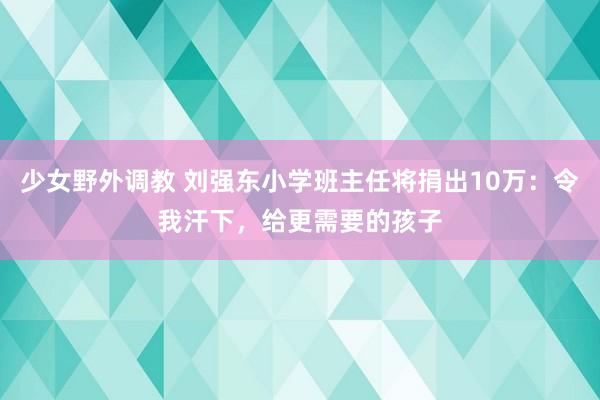 少女野外调教 刘强东小学班主任将捐出10万:令我汗下,给更需要的孩子