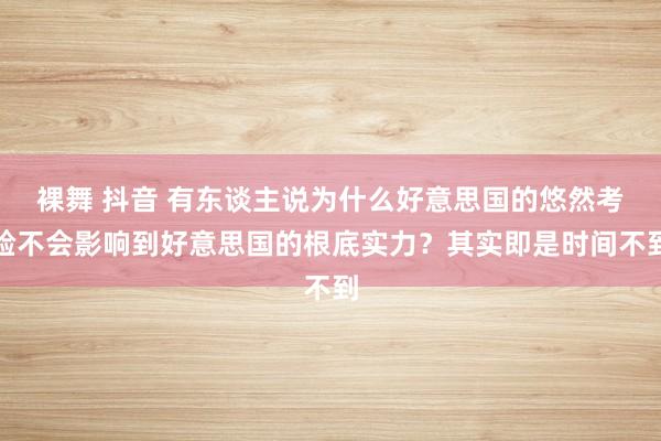 裸舞 抖音 有东谈主说为什么好意思国的悠然考验不会影响到好意思国的根底实力？其实即是时间不到