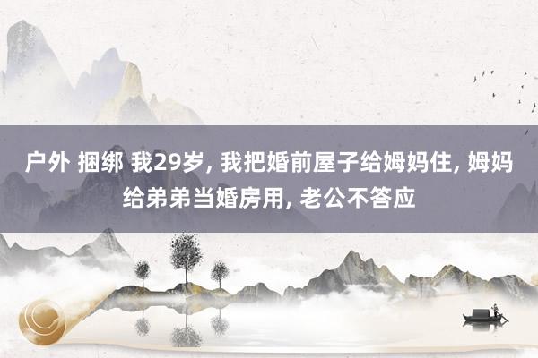 户外 捆绑 我29岁, 我把婚前屋子给姆妈住, 姆妈给弟弟当婚房用, 老公不答应