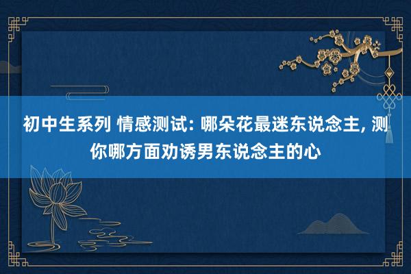 初中生系列 情感测试: 哪朵花最迷东说念主， 测你哪方面劝诱男东说念主的心