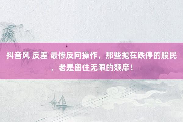 抖音风 反差 最惨反向操作,那些抛在跌停的股民,老是留住无限的颓靡!
