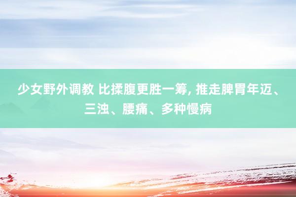 少女野外调教 比揉腹更胜一筹, 推走脾胃年迈、三浊、腰痛、多种慢病