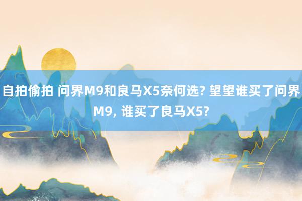 自拍偷拍 问界M9和良马X5奈何选? 望望谁买了问界M9, 谁买了良马X5?