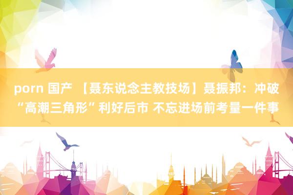 porn 国产 【聂东说念主教技场】聂振邦:冲破“高潮三角形”利好后市 不忘进场前考量一件事