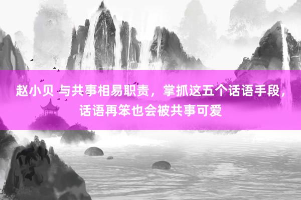 赵小贝 与共事相易职责,掌抓这五个话语手段,话语再笨也会被共事可爱