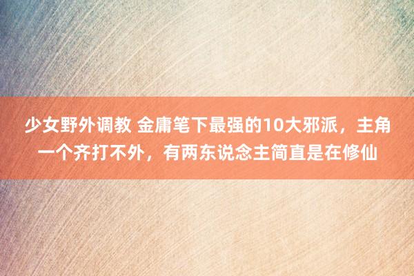 少女野外调教 金庸笔下最强的10大邪派,主角一个齐打不外,有两东说念主简直是在修仙