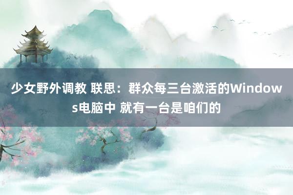 少女野外调教 联思:群众每三台激活的Windows电脑中 就有一台是咱们的