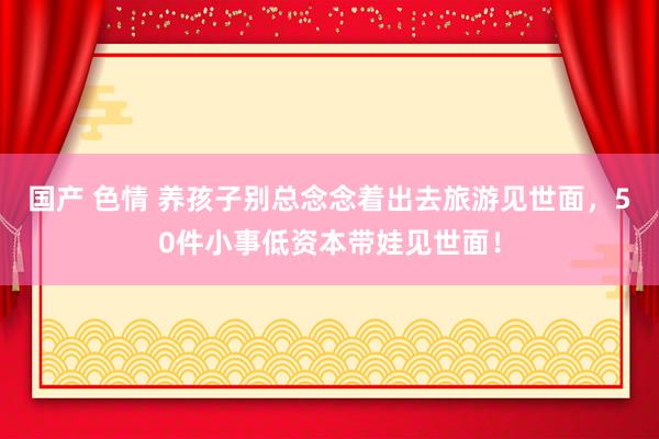 国产 色情 养孩子别总念念着出去旅游见世面,50件小事低资本带娃见世面!