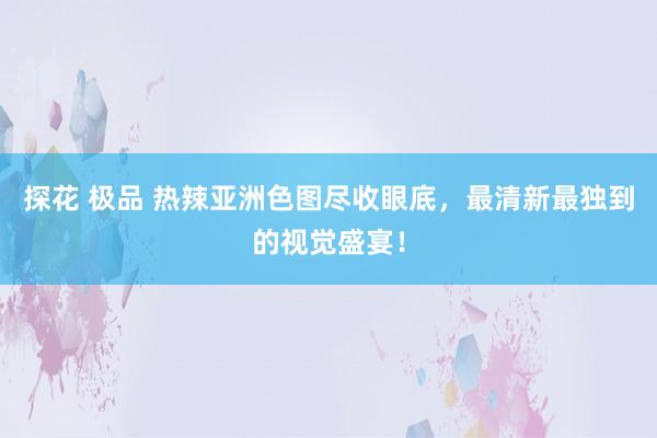 探花 极品 热辣亚洲色图尽收眼底,最清新最独到的视觉盛宴!