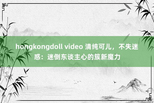 hongkongdoll video 清纯可儿,不失迷惑:迷倒东谈主心的簇新魔力